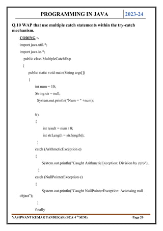 PROGRAMMING IN JAVA 2023-24
YASHWANT KUMAR TANDEKAR (BCA 4 th
SEM) Page 20
Q.10 WAP that use multiple catch statements within the try-catch
mechanism.
CODING :-
import java.util.*;
import java.io.*;
public class MultipleCatchExp
{
public static void main(String args[])
{
int num = 10;
String str = null;
System.out.println("Num = " +num);
try
{
int result = num / 0;
int strLength = str.length();
}
catch (ArithmeticException e)
{
System.out.println("Caught ArithmeticException: Division by zero");
}
catch (NullPointerException e)
{
System.out.println("Caught NullPointerException: Accessing null
object");
}
finally
 
