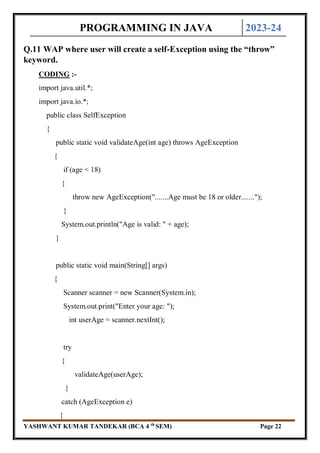 PROGRAMMING IN JAVA 2023-24
YASHWANT KUMAR TANDEKAR (BCA 4 th
SEM) Page 22
Q.11 WAP where user will create a self-Exception using the “throw”
keyword.
CODING :-
import java.util.*;
import java.io.*;
public class SelfException
{
public static void validateAge(int age) throws AgeException
{
if (age < 18)
{
throw new AgeException(".......Age must be 18 or older.......");
}
System.out.println("Age is valid: " + age);
}
public static void main(String[] args)
{
Scanner scanner = new Scanner(System.in);
System.out.print("Enter your age: ");
int userAge = scanner.nextInt();
try
{
validateAge(userAge);
}
catch (AgeException e)
{
 
