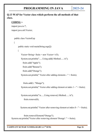 PROGRAMMING IN JAVA 2023-24
YASHWANT KUMAR TANDEKAR (BCA 4 th
SEM) Page 26
Q.13 WAP for Vector class which perform the all methods of that
class.
CODING :-
import java.io.*;
import java.util.Vector;
public class VectorExp
{
public static void main(String args[])
{
Vector<String> fruits = new Vector<>(5);
System.out.println("......Using add() Method......n");
fruits.add("Apple");
fruits.add("Banana");
fruits.add("Orange");
System.out.println(" Vector after adding elements - " + fruits);
fruits.add(1, "Mango");
System.out.println(" Vector after adding element at index 1 - " + fruits);
System.out.println("n......Using remove() Method......n");
fruits.remove(0);
System.out.println(" Vector after removing element at index 0 - " + fruits);
fruits.removeElement("Orange");
System.out.println("Vector after removing element 'Orange': " + fruits);
 