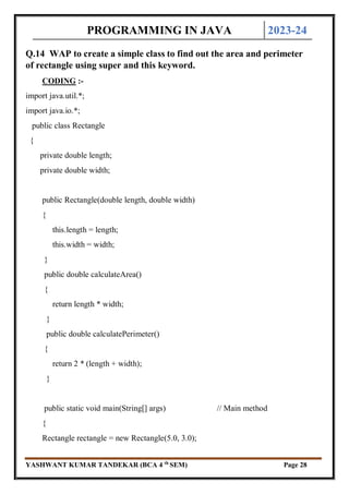 PROGRAMMING IN JAVA 2023-24
YASHWANT KUMAR TANDEKAR (BCA 4 th
SEM) Page 28
Q.14 WAP to create a simple class to find out the area and perimeter
of rectangle using super and this keyword.
CODING :-
import java.util.*;
import java.io.*;
public class Rectangle
{
private double length;
private double width;
public Rectangle(double length, double width)
{
this.length = length;
this.width = width;
}
public double calculateArea()
{
return length * width;
}
public double calculatePerimeter()
{
return 2 * (length + width);
}
public static void main(String[] args) // Main method
{
Rectangle rectangle = new Rectangle(5.0, 3.0);
 