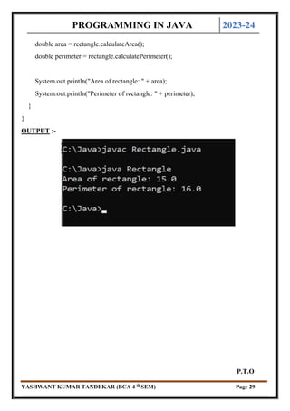 PROGRAMMING IN JAVA 2023-24
YASHWANT KUMAR TANDEKAR (BCA 4 th
SEM) Page 29
double area = rectangle.calculateArea();
double perimeter = rectangle.calculatePerimeter();
System.out.println("Area of rectangle: " + area);
System.out.println("Perimeter of rectangle: " + perimeter);
}
}
OUTPUT :-
P.T.O
 