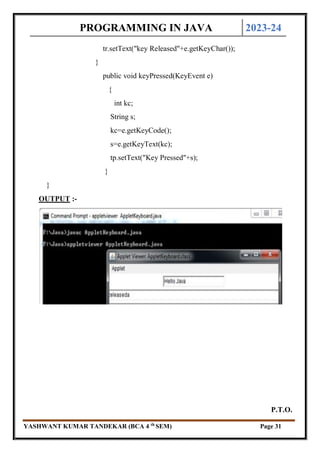PROGRAMMING IN JAVA 2023-24
YASHWANT KUMAR TANDEKAR (BCA 4 th
SEM) Page 31
tr.setText("key Released"+e.getKeyChar());
}
public void keyPressed(KeyEvent e)
{
int kc;
String s;
kc=e.getKeyCode();
s=e.getKeyText(kc);
tp.setText("Key Pressed"+s);
}
}
OUTPUT :-
P.T.O.
 
