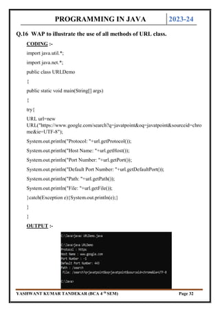 PROGRAMMING IN JAVA 2023-24
YASHWANT KUMAR TANDEKAR (BCA 4 th
SEM) Page 32
Q.16 WAP to illustrate the use of all methods of URL class.
CODING :-
import java.util.*;
import java.net.*;
public class URLDemo
{
public static void main(String[] args)
{
try{
URL url=new
URL("https://www.google.com/search?q=javatpoint&oq=javatpoint&sourceid=chro
me&ie=UTF-8");
System.out.println("Protocol: "+url.getProtocol());
System.out.println("Host Name: "+url.getHost());
System.out.println("Port Number: "+url.getPort());
System.out.println("Default Port Number: "+url.getDefaultPort());
System.out.println("Path: "+url.getPath());
System.out.println("File: "+url.getFile());
}catch(Exception e){System.out.println(e);}
}
}
OUTPUT :-
 