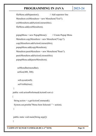PROGRAMMING IN JAVA 2023-24
YASHWANT KUMAR TANDEKAR (BCA 4 th
SEM) Page 34
fileMenu.addSeparator(); // Add separator line
MenuItem exitMenuItem = new MenuItem("Exit");
exitMenuItem.addActionListener(this);
fileMenu.add(exitMenuItem);
popupMenu = new PopupMenu(); // Create Popup Menu
MenuItem copyMenuItem = new MenuItem("Copy");
copyMenuItem.addActionListener(this);
popupMenu.add(copyMenuItem);
MenuItem pasteMenuItem = new MenuItem("Paste");
pasteMenuItem.addActionListener(this);
popupMenu.add(pasteMenuItem);
setMenuBar(menuBar);
setSize(400, 300);
setLayout(null);
setVisible(true);
}
public void actionPerformed(ActionEvent e)
{
String action = e.getActionCommand();
System.out.println("Menu Item Selected: " + action);
}
public static void main(String args[])
{
 