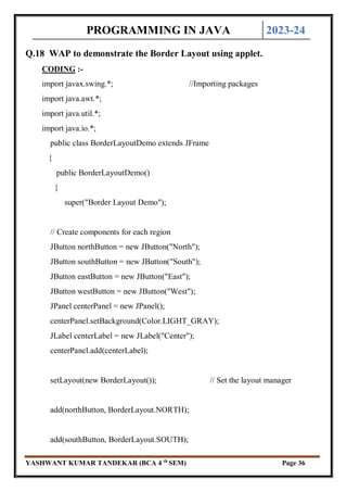 PROGRAMMING IN JAVA 2023-24
YASHWANT KUMAR TANDEKAR (BCA 4 th
SEM) Page 36
Q.18 WAP to demonstrate the Border Layout using applet.
CODING :-
import javax.swing.*; //Importing packages
import java.awt.*;
import java.util.*;
import java.io.*;
public class BorderLayoutDemo extends JFrame
{
public BorderLayoutDemo()
{
super("Border Layout Demo");
// Create components for each region
JButton northButton = new JButton("North");
JButton southButton = new JButton("South");
JButton eastButton = new JButton("East");
JButton westButton = new JButton("West");
JPanel centerPanel = new JPanel();
centerPanel.setBackground(Color.LIGHT_GRAY);
JLabel centerLabel = new JLabel("Center");
centerPanel.add(centerLabel);
setLayout(new BorderLayout()); // Set the layout manager
add(northButton, BorderLayout.NORTH);
add(southButton, BorderLayout.SOUTH);
 