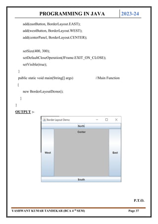 PROGRAMMING IN JAVA 2023-24
YASHWANT KUMAR TANDEKAR (BCA 4 th
SEM) Page 37
add(eastButton, BorderLayout.EAST);
add(westButton, BorderLayout.WEST);
add(centerPanel, BorderLayout.CENTER);
setSize(400, 300);
setDefaultCloseOperation(JFrame.EXIT_ON_CLOSE);
setVisible(true);
}
public static void main(String[] args) //Main Function
{
new BorderLayoutDemo();
}
}
OUTPUT :-
P.T.O.
 