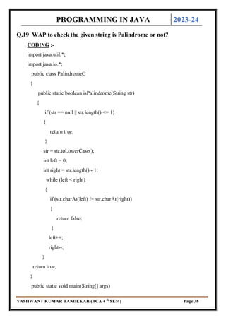 PROGRAMMING IN JAVA 2023-24
YASHWANT KUMAR TANDEKAR (BCA 4 th
SEM) Page 38
Q.19 WAP to check the given string is Palindrome or not?
CODING :-
import java.util.*;
import java.io.*;
public class PalindromeC
{
public static boolean isPalindrome(String str)
{
if (str == null || str.length() <= 1)
{
return true;
}
str = str.toLowerCase();
int left = 0;
int right = str.length() - 1;
while (left < right)
{
if (str.charAt(left) != str.charAt(right))
{
return false;
}
left++;
right--;
}
return true;
}
public static void main(String[] args)
 