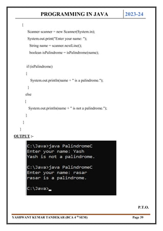 PROGRAMMING IN JAVA 2023-24
YASHWANT KUMAR TANDEKAR (BCA 4 th
SEM) Page 39
{
Scanner scanner = new Scanner(System.in);
System.out.print("Enter your name: ");
String name = scanner.nextLine();
boolean isPalindrome = isPalindrome(name);
if (isPalindrome)
{
System.out.println(name + " is a palindrome.");
}
else
{
System.out.println(name + " is not a palindrome.");
}
}
}
OUTPUT :-
P.T.O.
 
