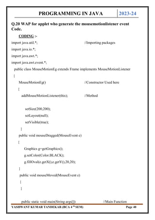 PROGRAMMING IN JAVA 2023-24
YASHWANT KUMAR TANDEKAR (BCA 4 th
SEM) Page 40
Q.20 WAP for applet who generate the mousemotionlistener event
Code.
CODING :-
import java.util.*; //Importing packages
import java.io.*;
import java.awt.*;
import java.awt.event.*;
public class MouseMotionEg extends Frame implements MouseMotionListener
{
MouseMotionEg() //Constructor Used here
{
addMouseMotionListener(this); //Method
setSize(200,200);
setLayout(null);
setVisible(true);
}
public void mouseDragged(MouseEvent e)
{
Graphics g=getGraphics();
g.setColor(Color.BLACK);
g.fillOval(e.getX(),e.getY(),20,20);
}
public void mouseMoved(MouseEvent e)
{
}
public static void main(String args[]) //Main Function
 