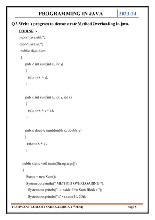 PROGRAMMING IN JAVA 2023-24
YASHWANT KUMAR TANDEKAR (BCA 4 th
SEM) Page 5
Q.3 Write a program to demonstrate Method Overloading in java.
CODING :-
import java.util.*;
import java.io.*;
public class Sum
{
public int sum(int x, int y)
{
return (x + y);
}
public int sum(int x, int y, int z)
{
return (x + y + z);
}
public double sum(double x, double y)
{
return (x + y);
}
public static void main(String args[])
{
Sum s = new Sum();
System.out.println(" METHOD OVERLOADING ");
System.out.println(" -: Inside First Sum Block :-");
System.out.println("t" +s.sum(10, 20));
 