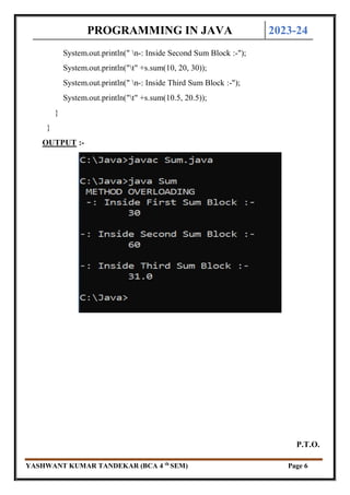 PROGRAMMING IN JAVA 2023-24
YASHWANT KUMAR TANDEKAR (BCA 4 th
SEM) Page 6
System.out.println(" n-: Inside Second Sum Block :-");
System.out.println("t" +s.sum(10, 20, 30));
System.out.println(" n-: Inside Third Sum Block :-");
System.out.println("t" +s.sum(10.5, 20.5));
}
}
OUTPUT :-
P.T.O.
 
