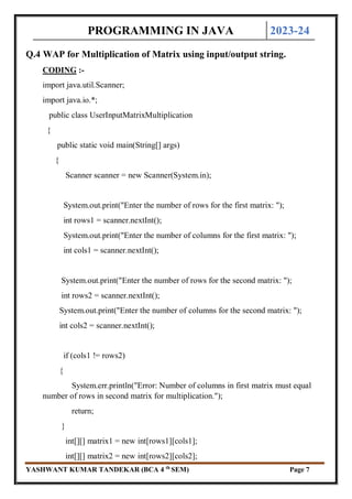 PROGRAMMING IN JAVA 2023-24
YASHWANT KUMAR TANDEKAR (BCA 4 th
SEM) Page 7
Q.4 WAP for Multiplication of Matrix using input/output string.
CODING :-
import java.util.Scanner;
import java.io.*;
public class UserInputMatrixMultiplication
{
public static void main(String[] args)
{
Scanner scanner = new Scanner(System.in);
System.out.print("Enter the number of rows for the first matrix: ");
int rows1 = scanner.nextInt();
System.out.print("Enter the number of columns for the first matrix: ");
int cols1 = scanner.nextInt();
System.out.print("Enter the number of rows for the second matrix: ");
int rows2 = scanner.nextInt();
System.out.print("Enter the number of columns for the second matrix: ");
int cols2 = scanner.nextInt();
if (cols1 != rows2)
{
System.err.println("Error: Number of columns in first matrix must equal
number of rows in second matrix for multiplication.");
return;
}
int[][] matrix1 = new int[rows1][cols1];
int[][] matrix2 = new int[rows2][cols2];
 