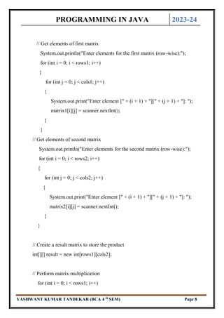 PROGRAMMING IN JAVA 2023-24
YASHWANT KUMAR TANDEKAR (BCA 4 th
SEM) Page 8
// Get elements of first matrix
System.out.println("Enter elements for the first matrix (row-wise):");
for (int i = 0; i < rows1; i++)
{
for (int j = 0; j < cols1; j++)
{
System.out.print("Enter element [" + (i + 1) + "][" + (j + 1) + "]: ");
matrix1[i][j] = scanner.nextInt();
}
}
// Get elements of second matrix
System.out.println("Enter elements for the second matrix (row-wise):");
for (int i = 0; i < rows2; i++)
{
for (int j = 0; j < cols2; j++)
{
System.out.print("Enter element [" + (i + 1) + "][" + (j + 1) + "]: ");
matrix2[i][j] = scanner.nextInt();
}
}
// Create a result matrix to store the product
int[][] result = new int[rows1][cols2];
// Perform matrix multiplication
for (int i = 0; i < rows1; i++)
 