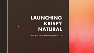z
LAUNCHING
KRISPY
NATURAL
Cracking the project management code
 