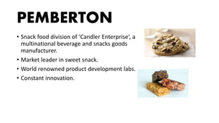 PEMBERTON
• Snack food division of ‘Candler Enterprise’, a
multinational beverage and snacks goods
manufacturer.
• Market leader in sweet snack.
• World renowned product development labs.
• Constant innovation.
 