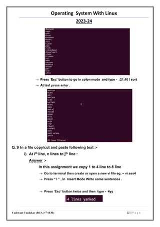 Operating System With Linux
2023-24
Yashwant Tandekar (BCA 3 rd
SEM) 12 | P a g e
 Press ‘Esc’ button to go in colon mode and type - :21,40 ! sort
 At last press enter .
Q. 9 In a file copy/cut and paste following text :-
i) At ith
line, n lines to jth
line :
Answer :-
In this assignment we copy 1 to 4 line to 8 line
 Go to terminal then create or open a new vi file eg. – vi ass4
 Press “ I ” , In Insert Mode Write some sentences .
 Press ‘Esc’ button twice and then type - 4yy
 