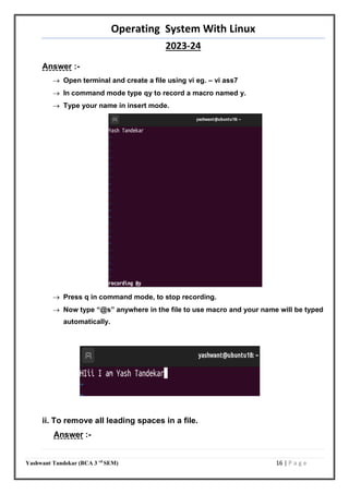 Operating System With Linux
2023-24
Yashwant Tandekar (BCA 3 rd
SEM) 16 | P a g e
Answer :-
 Open terminal and create a file using vi eg. – vi ass7
 In command mode type qy to record a macro named y.
 Type your name in insert mode.
 Press q in command mode, to stop recording.
 Now type “@s” anywhere in the file to use macro and your name will be typed
automatically.
ii. To remove all leading spaces in a file.
Answer :-
@y
 