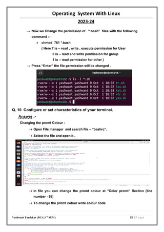 Operating System With Linux
2023-24
Yashwant Tandekar (BCA 3 rd
SEM) 19 | P a g e
 Now we Change the permission of “.bash” files with the following
command :-
 chmod 761 *.bash
( Here 7 is – read , write , execute permission for User
6 is – read and write permission for group
1 is – read permission for other )
 Press “Enter” the file permission will be changed .
Q. 16 Configure or set characteristics of your terminal.
Answer :-
Changing the promt Colour :
 Open File manager and search file – “bashrc”.
 Select the file and open it .
 In file you can change the promt colour at “Color promt” Section (line
number - 59)
 To change the promt colour write colour code
 