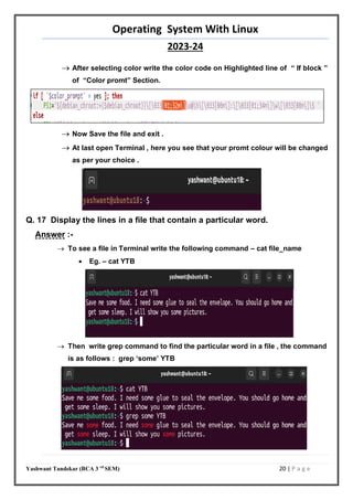 Operating System With Linux
2023-24
Yashwant Tandekar (BCA 3 rd
SEM) 20 | P a g e
 After selecting color write the color code on Highlighted line of “ If block ”
of “Color promt” Section.
 Now Save the file and exit .
 At last open Terminal , here you see that your promt colour will be changed
as per your choice .
Q. 17 Display the lines in a file that contain a particular word.
Answer :-
 To see a file in Terminal write the following command – cat file_name
 Eg. – cat YTB
 Then write grep command to find the particular word in a file , the command
is as follows : grep ‘some’ YTB
 