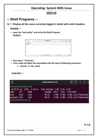 Operating System With Linux
2023-24
Yashwant Tandekar (BCA 3 rd
SEM) 22 | P a g e
:- Shell Programs :-
Q. 1 Display all the users currently logged in detail with colim headers.
Answer :-
 open the “text editor” and write the Shell Program .
Coding:-
 Now open “ Terminal ” .
 Then make the Bash file executable with the help of following command :
 chmod +x file_name
Code Run :-
P.T.O.
20
 