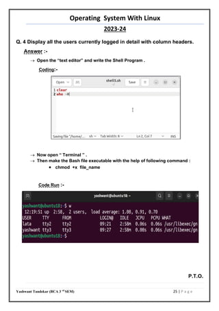 Operating System With Linux
2023-24
Yashwant Tandekar (BCA 3 rd
SEM) 25 | P a g e
Q. 4 Display all the users currently logged in detail with column headers.
Answer :-
 Open the “text editor” and write the Shell Program .
Coding:-
 Now open “ Terminal ” .
 Then make the Bash file executable with the help of following command :
 chmod +x file_name
Code Run :-
P.T.O.
23
 