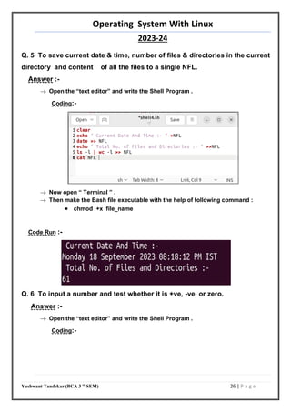 Operating System With Linux
2023-24
Yashwant Tandekar (BCA 3 rd
SEM) 26 | P a g e
Q. 5 To save current date & time, number of files & directories in the current
directory and content of all the files to a single NFL.
Answer :-
 Open the “text editor” and write the Shell Program .
Coding:-
 Now open “ Terminal ” .
 Then make the Bash file executable with the help of following command :
 chmod +x file_name
Code Run :-
Q. 6 To input a number and test whether it is +ve, -ve, or zero.
Answer :-
 Open the “text editor” and write the Shell Program .
Coding:-
24
25
 