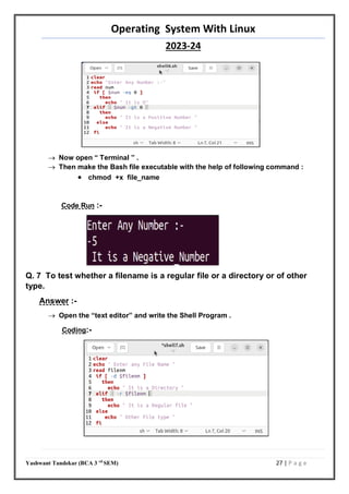 Operating System With Linux
2023-24
Yashwant Tandekar (BCA 3 rd
SEM) 27 | P a g e
 Now open “ Terminal ” .
 Then make the Bash file executable with the help of following command :
 chmod +x file_name
Code Run :-
Q. 7 To test whether a filename is a regular file or a directory or of other
type.
Answer :-
 Open the “text editor” and write the Shell Program .
Coding:-
26
 
