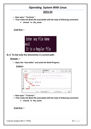 Operating System With Linux
2023-24
Yashwant Tandekar (BCA 3 rd
SEM) 28 | P a g e
 Now open “ Terminal ” .
 Then make the Bash file executable with the help of following command :
 chmod +x file_name
Code Run :-
Q. 8 To list only the directories in current path.
Answer :-
 Open the “text editor” and write the Shell Program .
Coding:-
 Now open “ Terminal ” .
 Then make the Bash file executable with the help of following command :
 chmod +x file_name
Code Run :-
27
 