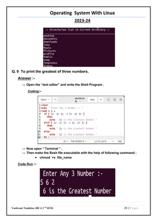 Operating System With Linux
2023-24
Yashwant Tandekar (BCA 3 rd
SEM) 29 | P a g e
Q. 9 To print the greatest of three numbers.
Answer :-
 Open the “text editor” and write the Shell Program .
Coding:-
 Now open “ Terminal ” .
 Then make the Bash file executable with the help of following command :
 chmod +x file_name
Code Run :-
28
 