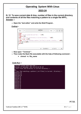 Operating System With Linux
2023-24
Yashwant Tandekar (BCA 3 rd
SEM) 32 | P a g e
Q. 12 To save current date & time, number of files in the current directory
and contents of all the files matching a pattern to a single file NPFL.
Answer :-
 Open the “text editor” and write the Shell Program .
Coding:-
 Now open “ Terminal ” .
 Then make the Bash file executable with the help of following command :
 chmod +x file_name
Code Run :-
P.T.O.
31
 