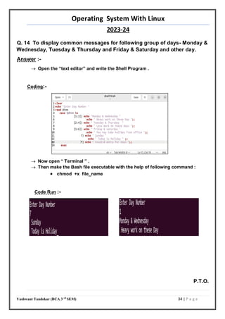 Operating System With Linux
2023-24
Yashwant Tandekar (BCA 3 rd
SEM) 34 | P a g e
Q. 14 To display common messages for following group of days- Monday &
Wednesday, Tuesday & Thursday and Friday & Saturday and other day.
Answer :-
 Open the “text editor” and write the Shell Program .
Coding:-
 Now open “ Terminal ” .
 Then make the Bash file executable with the help of following command :
 chmod +x file_name
Code Run :-
P.T.O.
33
 