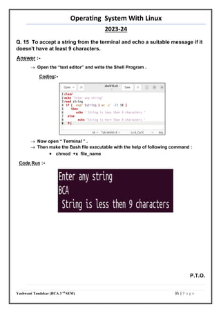 Operating System With Linux
2023-24
Yashwant Tandekar (BCA 3 rd
SEM) 35 | P a g e
Q. 15 To accept a string from the terminal and echo a suitable message if it
doesn't have at least 9 characters.
Answer :-
 Open the “text editor” and write the Shell Program .
Coding:-
 Now open “ Terminal ” .
 Then make the Bash file executable with the help of following command :
 chmod +x file_name
Code Run :-
P.T.O.
34
 