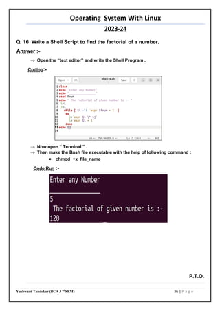 Operating System With Linux
2023-24
Yashwant Tandekar (BCA 3 rd
SEM) 36 | P a g e
Q. 16 Write a Shell Script to find the factorial of a number.
Answer :-
 Open the “text editor” and write the Shell Program .
Coding:-
 Now open “ Terminal ” .
 Then make the Bash file executable with the help of following command :
 chmod +x file_name
Code Run :-
P.T.O.
35
 