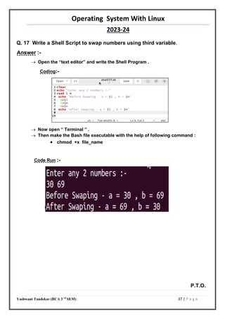 Operating System With Linux
2023-24
Yashwant Tandekar (BCA 3 rd
SEM) 37 | P a g e
Q. 17 Write a Shell Script to swap numbers using third variable.
Answer :-
 Open the “text editor” and write the Shell Program .
Coding:-
 Now open “ Terminal ” .
 Then make the Bash file executable with the help of following command :
 chmod +x file_name
Code Run :-
P.T.O.
36
 