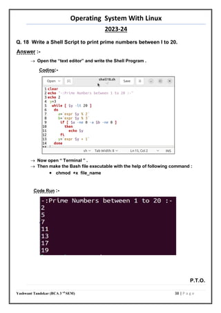 Operating System With Linux
2023-24
Yashwant Tandekar (BCA 3 rd
SEM) 38 | P a g e
Q. 18 Write a Shell Script to print prime numbers between l to 20.
Answer :-
 Open the “text editor” and write the Shell Program .
Coding:-
 Now open “ Terminal ” .
 Then make the Bash file executable with the help of following command :
 chmod +x file_name
Code Run :-
P.T.O.
37
 