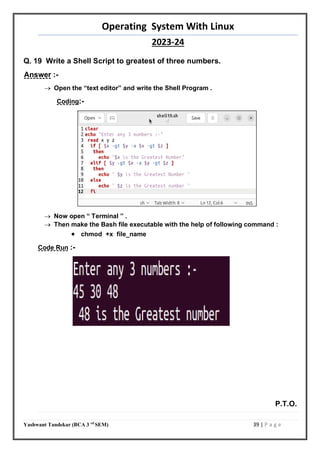 Operating System With Linux
2023-24
Yashwant Tandekar (BCA 3 rd
SEM) 39 | P a g e
Q. 19 Write a Shell Script to greatest of three numbers.
Answer :-
 Open the “text editor” and write the Shell Program .
Coding:-
 Now open “ Terminal ” .
 Then make the Bash file executable with the help of following command :
 chmod +x file_name
Code Run :-
P.T.O.
38
 