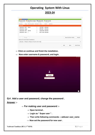 Operating System With Linux
2023-24
Yashwant Tandekar (BCA 3 rd
SEM) 5 | P a g e
 Click on continue and finish the installation.
 Now enter username & password, and login.
Q.4 . Add a user and password, change the password .
Answer :-
 For making user and password :-
 Open terminal .
 Login as “ Super user ” .
 Then write following commands -- adduser user_name
 Now set the password for new user .
yashwant
 