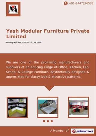 +91-8447576538

Yash Modular Furniture Private
Limited
www.yashmodularfurniture.com

We are one of the promising manufacturers and
suppliers of an enticing range of Oﬃce, Kitchen, Lab,
School & College Furniture. Aesthetically designed &
appreciated for classy look & attractive patterns.

A Member of

 