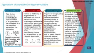 Applications of approaches in depot formulations
Adsorption TypeDissolution Controlled Encapsulation Type Esterification Type
Rate of drug
absorption is
controlled by the
slow dissolution
of drug particles in
the formulation or in
the tissue fluid
surrounding the
formulation.
Two techniques used
• Salt Formation with
low aq. solubility
• Macrocrystal
Suspension Principle
Formed by the binding of
drug molecules to
adsorbents. As soon as
the unbound drug
molecules are absorbed a
fraction of the bound drug
molecules is released to
maintain equilibrium. The
equilibrium concentration
of free,
unbound drug species
(C)f is determined by the
Langmuir relationship,
Prepared by encapsulating
drug solids within a
permeation barrier or
dispersing drug in a
diffusion matrix. Both
permeation barrier
and diffusion matrix are
fabricated from
biodegradable or
bioabsorbable
macromolecules,
such as gelatin, dextran,
polylactate, lactide-
glycolide copolymers,
phospholipids, and long-
chain fatty acids and
glycerides.
Produced by esterifying a
drug to form a prodrug-
type ester and then
formulating it in an
injectable formulation.
This formulation forms a
drug reservoir at the site
of injection. The rate of
drug absorption is
controlled by the
interfacial partitioning of
drug esters from the
reservoir to the
tissue fluid and the rate of
bioconversion of drug
esters to regenerate
active drug
molecules.
Parenteral Controlled Drug Delivery Systems
13
D.M Brahmankar.Sunil B.Jaiswal . 2009. Delhi: Vallabh Prakashan p 411-430
CONT…
 