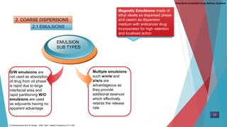 2. COARSE DISPERSIONS
2.1 EMULSIONS
O/W emulsions are
not used as absorption
of drug from oil phase
is rapid due to large
interfacial area and
rapid partitioning W/O
emulsions are used
as adjuvants having no
apparent advantage
Multiple emulsions
such w/o/w and
o/w/o are
advantageous as
they provide
additional reservoir
which effectively
retards the release
rate.
EMULSION
SUB TYPES
Magnetic Emulsions made of
ethyl oleate as dispersed phase
and casein as dispersion
medium with anticancer drug
incorporated for high retention
and localised action
Parenteral Controlled Drug Delivery Systems
17
D.M Brahmankar.Sunil B.Jaiswal . 2009. Delhi: Vallabh Prakashan p 411-430
 