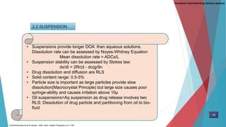 2.2 SUSPENSION
• Suspensions provide longer DOA than aqueous solutions.
Dissolution rate can be assessed by Noyes-Whitney Equation
Mean dissolution rate = ADCs/L
• Suspension stability can be assessed by Stokes law:
dx/dt = 2Rr(d - do)g/9n
• Drug dissolution and diffusion are RLS
• Solid content range: 0.5-5%
• Particle size is important as large particles provide slow
dissolution(Macrocrystal Principle) but large size causes poor
syringe-ability and causes irritation above 10µ
• Oil suspensions>Aq suspension as drug release involves two
RLS: Dissolution of drug particle and partitioning from oil to bio-
fluid
Parenteral Controlled Drug Delivery Systems
19
D.M Brahmankar.Sunil B.Jaiswal . 2009. Delhi: Vallabh Prakashan p 411-430
 