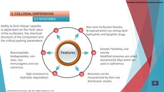 3. COLLOIDAL DISPERSIONS
3.2 NIOSOMES
Parenteral Controlled Drug Delivery Systems
Features
Non ionic Surfactant Vesicles,
Bi-layered which can entrap both
hydrophilic and lipophilic drugs
Ability to form bilayer vesicles
is dependant on the HLB value
of the surfactant, the chemical
structure of the component and
the critical packing parameters
Niosomes can be
characterized by their size
distribution studies
Biocompatible,
biodegradable, non-
toxic, non
immunogenic and non
cancerous
High resistance to
hydrolytic degradation
Greater Flexibility, Low
toxicity
Modified niosomes are called
discomes(16-20µ) which are
used in opthalmics
28
D.M Brahmankar.Sunil B.Jaiswal . 2009. Delhi: Vallabh Prakashan p 411-430,
 