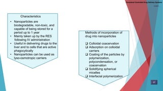 • Nanoparticles are
biodegradable, non-toxic, and
capable of being stored for a
period up to 1 year
• Mainly taken up by the RES
following IV administration
• Useful in delivering drugs to the
liver and to cells that are active
phagocytically
• Nanoparticles can be used as
lyso-osmotropic carriers
Methods of incorporation of
drug into nanoparticles
 Colloidal coacervation
 Adsorption on colloidal
carriers
 Coating of the particles by
polymerization,
polycondensation, or
coacervation
 Solidifying spherical
micelles
 Interfacial polymerization
Characteristics
37
Parenteral Controlled Drug Delivery Systems
CONT…
 