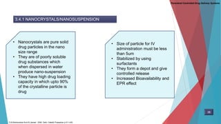 Parenteral Controlled Drug Delivery Systems
3.4.1 NANOCRYSTALS/NANOSUSPENSION
• Nanocrystals are pure solid
drug particles in the nano
size range
• They are of poorly soluble
drug substances which
when dispersed in water
produce nano-suspension
• They have high drug loading
capacity in which upto 90%
of the crystalline particle is
drug
• Size of particle for IV
administration must be less
than 5um
• Stabilized by using
surfactants
• They form a depot and give
controlled release
• Increased Bioavailability and
EPR effect
38
D.M Brahmankar.Sunil B.Jaiswal . 2009. Delhi: Vallabh Prakashan p 411-430,
 