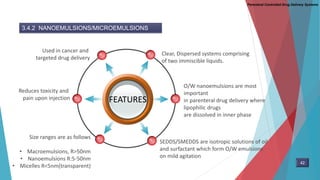 Parenteral Controlled Drug Delivery Systems
3.4.2 NANOEMULSIONS/MICROEMULSIONS
FEATURES
Clear, Dispersed systems comprising
of two immiscible liquids.
Used in cancer and
targeted drug delivery
O/W nanoemulsions are most
important
in parenteral drug delivery where
lipophilic drugs
are dissolved in inner phase
SEDDS/SMEDDS are isotropic solutions of oil
and surfactant which form O/W emulsions
on mild agitation
Reduces toxicity and
pain upon injection
Size ranges are as follows
• Macroemulsions, R>50nm
• Nanoemulsions R:5-50nm
• Micelles R<5nm(transparent)
42
 