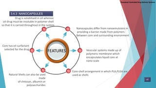 Parenteral Controlled Drug Delivery Systems
3.4.3 NANOCAPSULES
FEATURES
Nanocapsules differ from nanoemulsions in
providing a barrier made from polymers
Between core and surrounding environment
Drug is solubilised in oil whereas
oil-drug must be insoluble in polymer shell
so that it is carried throughout in the system
Core-shell arrangement in which PLA,PLGA are
used as shells
Core has oil-surfactant
selected for the drug
Natural Shells can also be used
made
of chitosan, albumin or
polysaccharides
Vesicular systems made up of
polymeric membrane which
encapsulates liquid core at
nano-scale
47
 