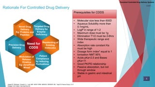 Rationale For Controlled Drug Delivery
Parenteral Controlled Drug Delivery Systems
CONT…
Need for
CDDS
• Molecular size less than 600D
• Aqueous Solubility more than
0.1mg/mL
• LogP in range of 1-2
• Maximum dose must be 1g
• Elimination T1/2 must be 2-6hrs
• Wide therapeutic range and
index
• Absorption rate constant Ka
must be high
• Dosage form index* equal to 1
• Ionisation NMT 95%
• Acids pKa>2.5 and Bases
pKa<11
• Good PK/PD relationship
• Passive absorption, but not
through window
• Stable in gastric and intestinal
pH
Prerequisites for CDDS
Joseph R. Robinson. Vincent H. L. Lee.1987. NEW YORK: MARCEL DEKKER, INC. Taylor & Francis Group. p 4-7
Dosage Form index= Css,max/Css,min
3
 