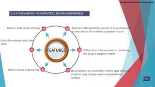 Parenteral Controlled Drug Delivery Systems
3.4.4 POLYMERIC NANOPARTICLES/NANOSPHERES
FEATURES
Polymeric Nanoparticles consist of drug dispersed
In amorphous form within a polymer matrix
Used in wide range of drugs
Differs from nanocapsules in containing
the drug in polymer matrix
Nanospheres are monolithic/matrix type structure
In which drug is dispersed or adsorbed onto
surface
Costly formulation with low
yield
Used in tissue engineering
50
 