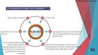 Parenteral Controlled Drug Delivery Systems
3.4.6 NANOSTRUCTURED LIPID CARRIERS
FEATURES
2nd Gen SLNMany types are present
Composed of binary blend of solid lipid
and a spatially different liquid lipid as
hybrid carrier
Overcomes disadvantages of SLN such as
Particle growth tendency, Unpredictable Gelation,
Poor Drug loading, high water content
Topical NLC’s are more
Common
Use of spatially different lipids
leads to larger distances
between fatty acid chains and
imperfections in crystal which
provides more no of guest
molecules
57
 