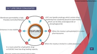 Parenteral Controlled Drug Delivery Systems
3.4.7 LIPID DRUG CONJUGATES
FEATURES
LDC’s are lipoidic prodrugs which contain drug
covalently/non covalently bound to lipid moiety
which can be fatty acid,triglyceride or
phosphoglyceride
Membrane permeability is high,
Provides Controlled Release
When the moiety is phospholipid it is called
pharmacosome
When the moiety is herbal it is called phytosome
It is most suited for a hydrophilic drug
as SLN,NLC have low drug loading capacity
Enhances in-vivo stability
60
Adhikari et al.2017. International Journal of Pharmaceutics. S0378-5173(17)30638-5
 